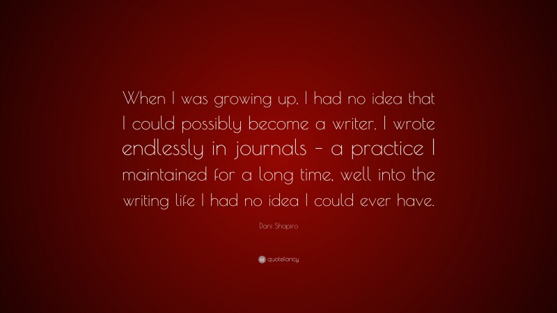 Dani Shapiro Quote: “When I was growing up, I had no idea that I could possibly become a writer. I wrote endlessly in journals – a practice I maintained for a long time, well into the writing life I had no idea I could ever have.”