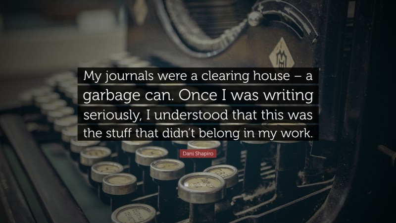 Dani Shapiro Quote: “My journals were a clearing house – a garbage can. Once I was writing seriously, I understood that this was the stuff that didn’t belong in my work.”