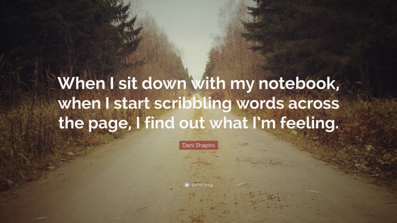 Dani Shapiro Quote: “When I sit down with my notebook, when I start scribbling words across the page, I find out what I’m feeling.”