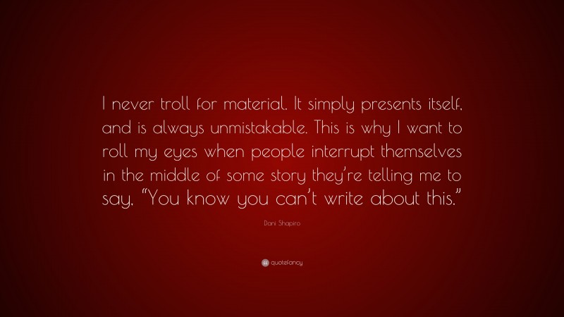 Dani Shapiro Quote: “I never troll for material. It simply presents itself, and is always unmistakable. This is why I want to roll my eyes when people interrupt themselves in the middle of some story they’re telling me to say, “You know you can’t write about this.””