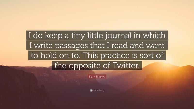 Dani Shapiro Quote: “I do keep a tiny little journal in which I write passages that I read and want to hold on to. This practice is sort of the opposite of Twitter.”