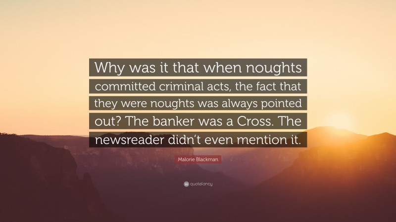 Malorie Blackman Quote: “Why was it that when noughts committed criminal acts, the fact that they were noughts was always pointed out? The banker was a Cross. The newsreader didn’t even mention it.”