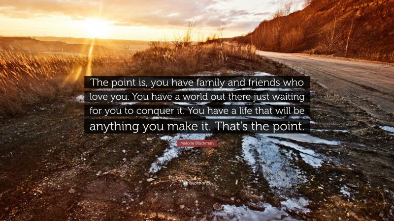Malorie Blackman Quote: “The point is, you have family and friends who love you. You have a world out there just waiting for you to conquer it. You have a life that will be anything you make it. That’s the point.”