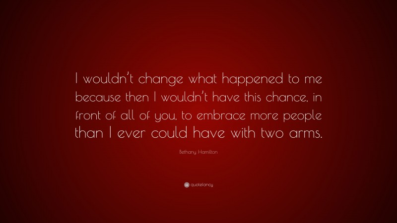 Bethany Hamilton Quote: “I wouldn’t change what happened to me because then I wouldn’t have this chance, in front of all of you, to embrace more people than I ever could have with two arms.”