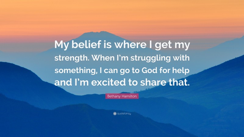 Bethany Hamilton Quote: “My belief is where I get my strength. When I’m struggling with something, I can go to God for help and I’m excited to share that.”