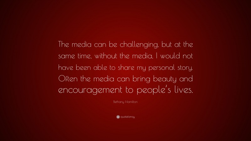 Bethany Hamilton Quote: “The media can be challenging, but at the same time, without the media, I would not have been able to share my personal story. Often the media can bring beauty and encouragement to people’s lives.”