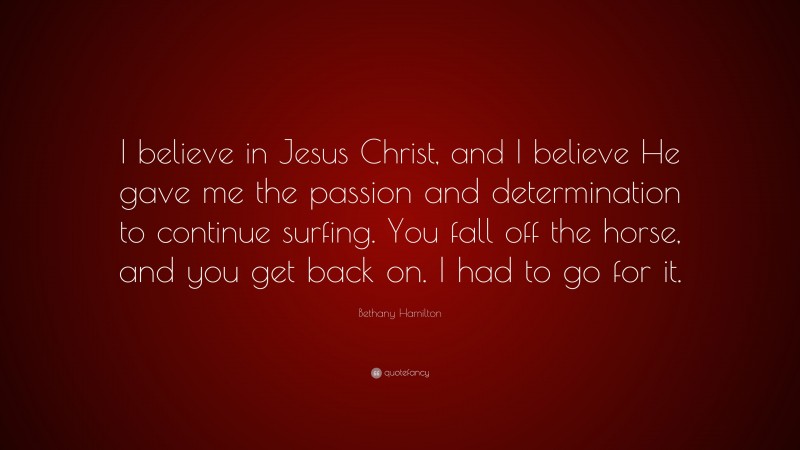 Bethany Hamilton Quote: “I believe in Jesus Christ, and I believe He gave me the passion and determination to continue surfing. You fall off the horse, and you get back on. I had to go for it.”