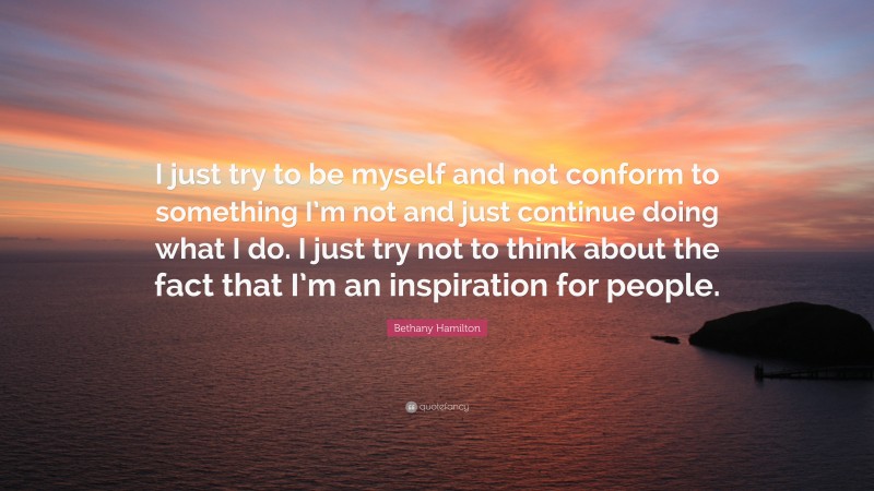 Bethany Hamilton Quote: “I just try to be myself and not conform to something I’m not and just continue doing what I do. I just try not to think about the fact that I’m an inspiration for people.”