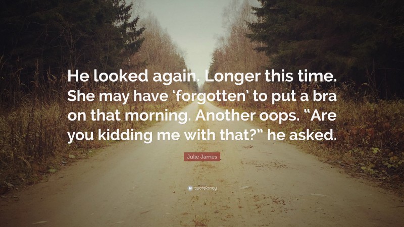 Julie James Quote: “He looked again. Longer this time. She may have ‘forgotten’ to put a bra on that morning. Another oops. “Are you kidding me with that?” he asked.”