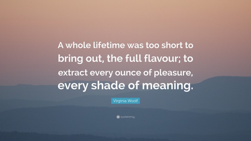 Virginia Woolf Quote: “A whole lifetime was too short to bring out, the full flavour; to extract every ounce of pleasure, every shade of meaning.”