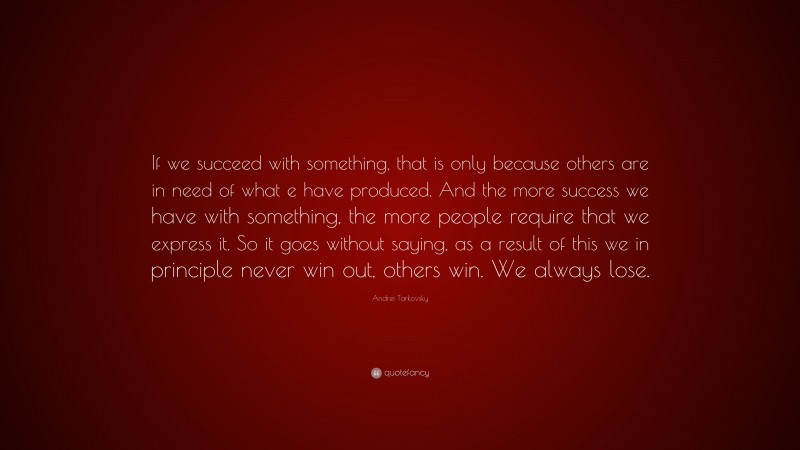Andrei Tarkovsky Quote: “If we succeed with something, that is only because others are in need of what e have produced. And the more success we have with something, the more people require that we express it. So it goes without saying, as a result of this we in principle never win out, others win. We always lose.”