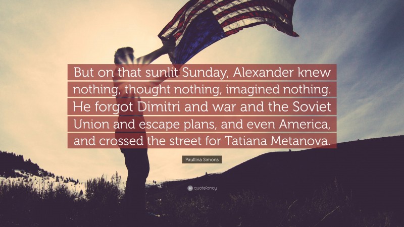 Paullina Simons Quote: “But on that sunlit Sunday, Alexander knew nothing, thought nothing, imagined nothing. He forgot Dimitri and war and the Soviet Union and escape plans, and even America, and crossed the street for Tatiana Metanova.”