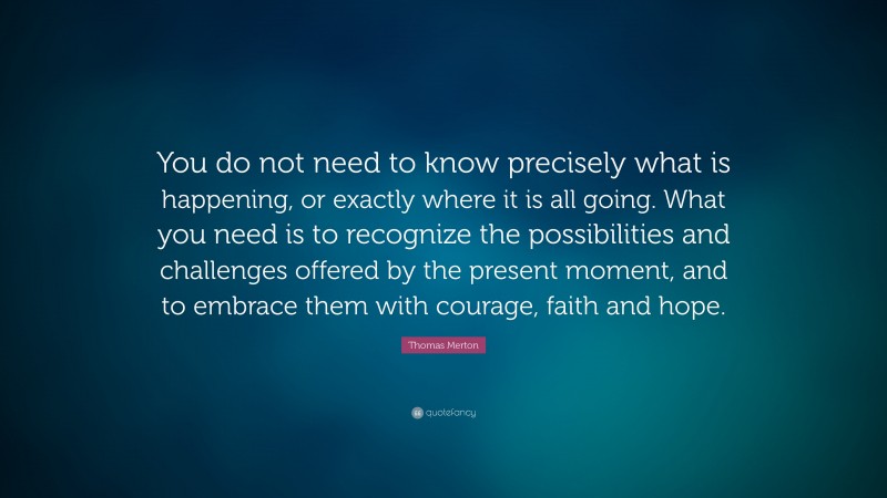 Thomas Merton Quote: “You do not need to know precisely what is happening, or exactly where it is all going. What you need is to recognize the possibilities and challenges offered by the present moment, and to embrace them with courage, faith and hope.”