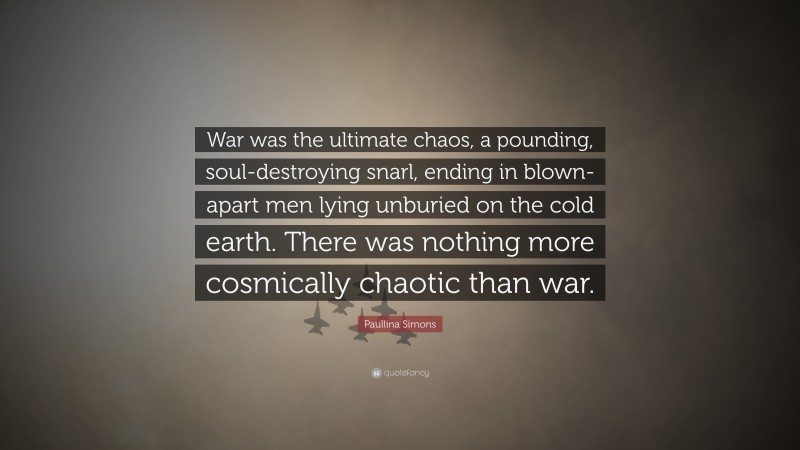 Paullina Simons Quote: “War was the ultimate chaos, a pounding, soul-destroying snarl, ending in blown-apart men lying unburied on the cold earth. There was nothing more cosmically chaotic than war.”
