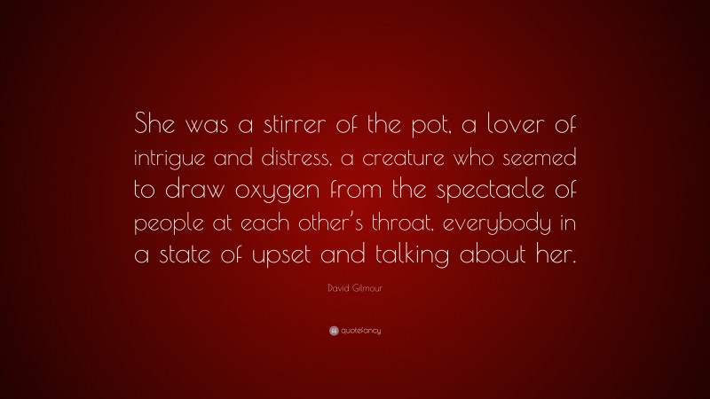 David Gilmour Quote: “She was a stirrer of the pot, a lover of intrigue and distress, a creature who seemed to draw oxygen from the spectacle of people at each other’s throat, everybody in a state of upset and talking about her.”