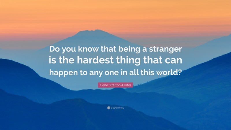 Gene Stratton-Porter Quote: “Do you know that being a stranger is the hardest thing that can happen to any one in all this world?”