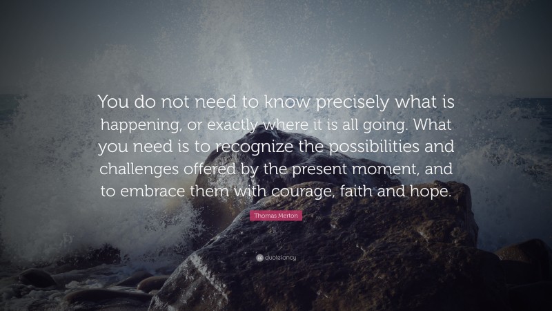 Thomas Merton Quote: “You do not need to know precisely what is happening, or exactly where it is all going. What you need is to recognize the possibilities and challenges offered by the present moment, and to embrace them with courage, faith and hope.”