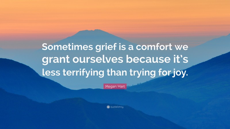 Megan Hart Quote: “Sometimes grief is a comfort we grant ourselves because it’s less terrifying than trying for joy.”