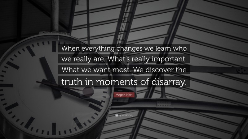 Megan Hart Quote: “When everything changes we learn who we really are. What’s really important. What we want most. We discover the truth in moments of disarray.”