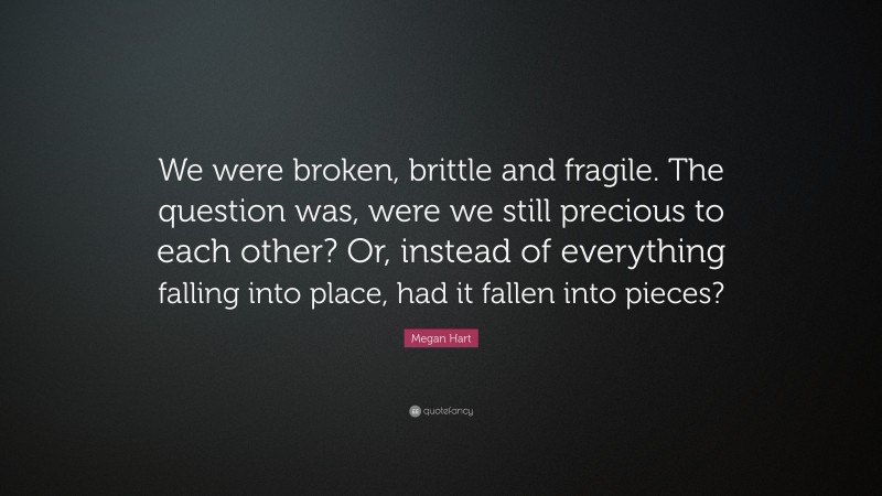 Megan Hart Quote: “We were broken, brittle and fragile. The question was, were we still precious to each other? Or, instead of everything falling into place, had it fallen into pieces?”