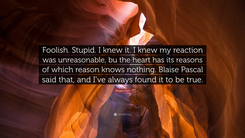 Megan Hart Quote: “Foolish. Stupid. I knew it. I knew my reaction was unreasonable, bu the heart has its reasons of which reason knows nothing. Blaise Pascal said that, and I’ve always found it to be true.”