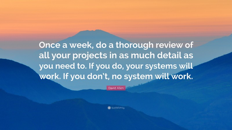 David Allen Quote: “Once a week, do a thorough review of all your projects in as much detail as you need to. If you do, your systems will work. If you don’t, no system will work.”
