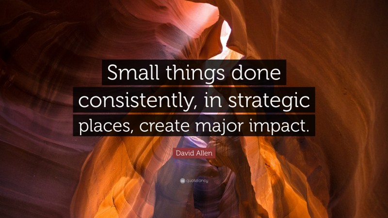 David Allen Quote: “Small things done consistently, in strategic places, create major impact.”