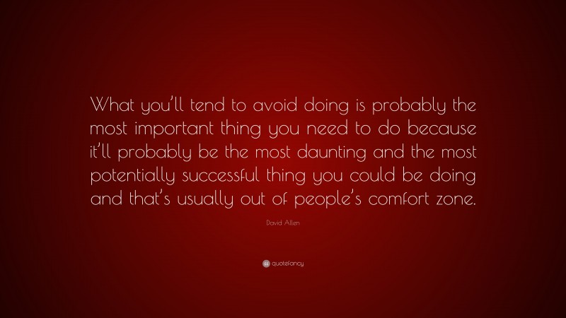 David Allen Quote: “What you’ll tend to avoid doing is probably the most important thing you need to do because it’ll probably be the most daunting and the most potentially successful thing you could be doing and that’s usually out of people’s comfort zone.”