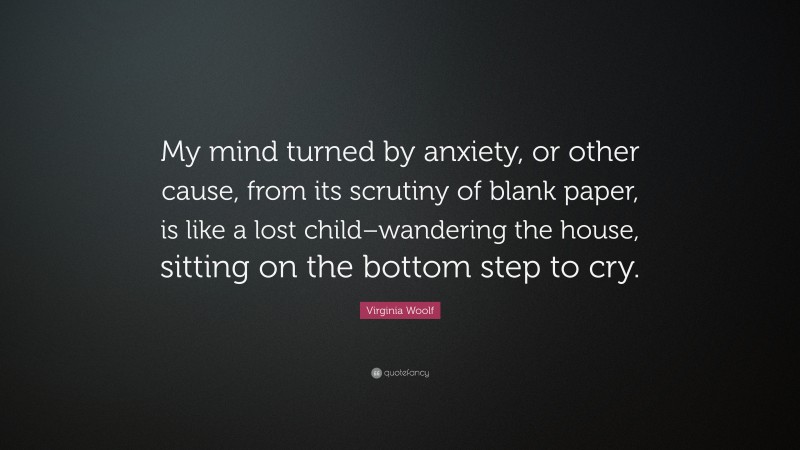 Virginia Woolf Quote: “My mind turned by anxiety, or other cause, from its scrutiny of blank paper, is like a lost child–wandering the house, sitting on the bottom step to cry.”