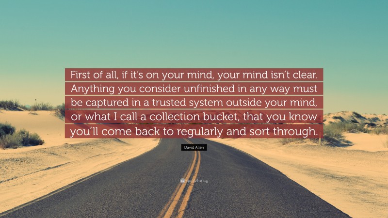 David Allen Quote: “First of all, if it’s on your mind, your mind isn’t clear. Anything you consider unfinished in any way must be captured in a trusted system outside your mind, or what I call a collection bucket, that you know you’ll come back to regularly and sort through.”