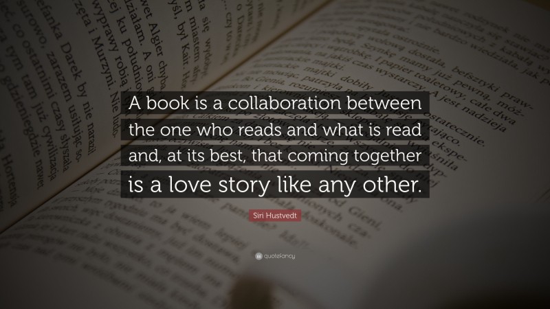 Siri Hustvedt Quote: “A book is a collaboration between the one who reads and what is read and, at its best, that coming together is a love story like any other.”