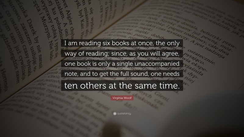 Virginia Woolf Quote: “I am reading six books at once, the only way of reading; since, as you will agree, one book is only a single unaccompanied note, and to get the full sound, one needs ten others at the same time.”