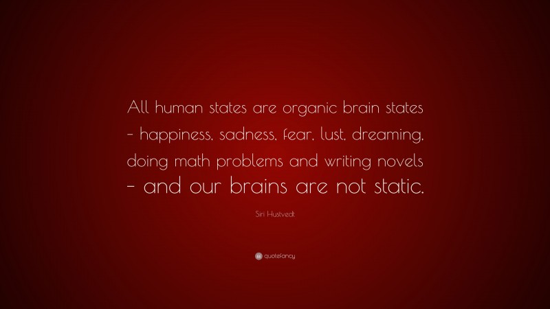 Siri Hustvedt Quote: “All human states are organic brain states – happiness, sadness, fear, lust, dreaming, doing math problems and writing novels – and our brains are not static.”