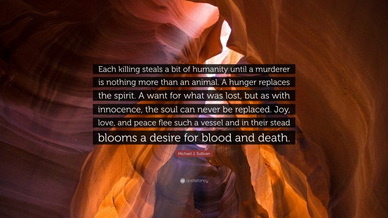 Michael J. Sullivan Quote: “Each killing steals a bit of humanity until a murderer is nothing more than an animal. A hunger replaces the spirit. A want for what was lost, but as with innocence, the soul can never be replaced. Joy, love, and peace flee such a vessel and in their stead blooms a desire for blood and death.”