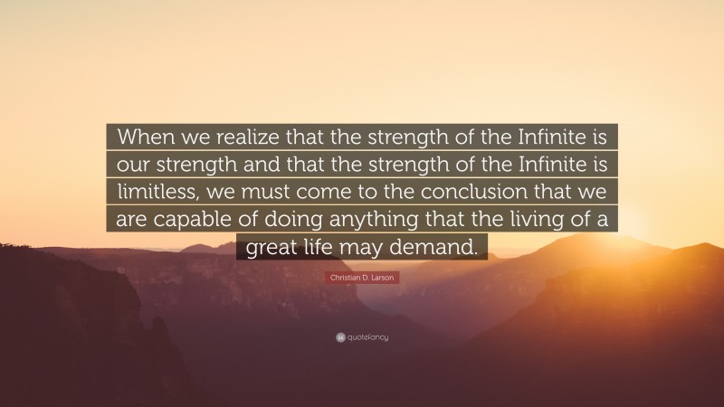 Christian D. Larson Quote: “When we realize that the strength of the Infinite is our strength and that the strength of the Infinite is limitless, we must come to the conclusion that we are capable of doing anything that the living of a great life may demand.”