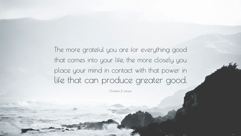 Christian D. Larson Quote: “The more grateful you are for everything good that comes into your life, the more closely you place your mind in contact with that power in life that can produce greater good.”