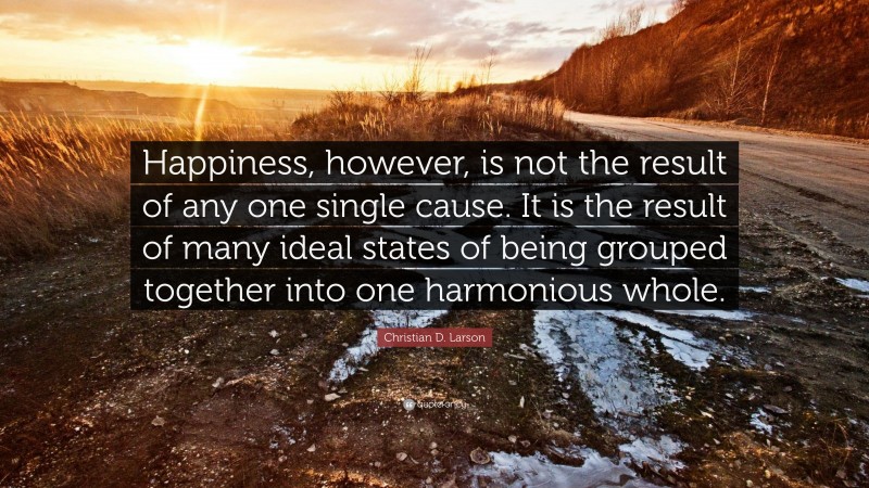 Christian D. Larson Quote: “Happiness, however, is not the result of any one single cause. It is the result of many ideal states of being grouped together into one harmonious whole.”