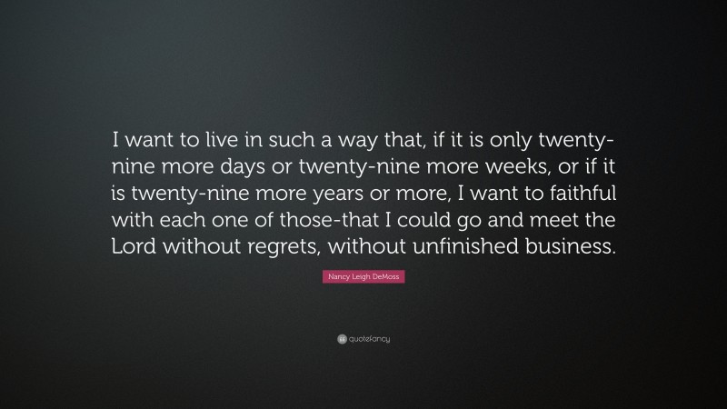 Nancy Leigh DeMoss Quote: “I want to live in such a way that, if it is only twenty-nine more days or twenty-nine more weeks, or if it is twenty-nine more years or more, I want to faithful with each one of those-that I could go and meet the Lord without regrets, without unfinished business.”