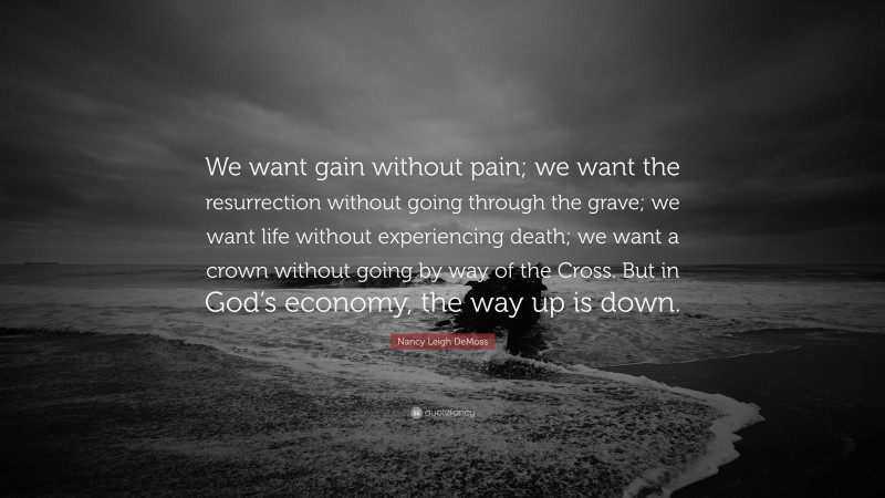 Nancy Leigh DeMoss Quote: “We want gain without pain; we want the resurrection without going through the grave; we want life without experiencing death; we want a crown without going by way of the Cross. But in God’s economy, the way up is down.”