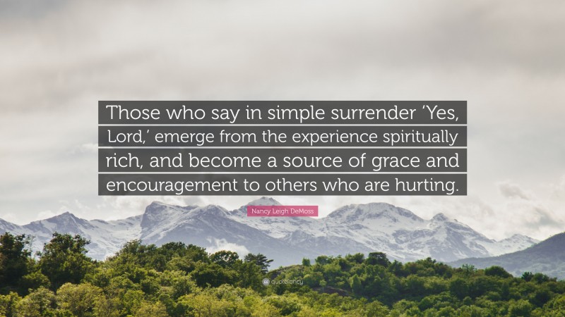 Nancy Leigh DeMoss Quote: “Those who say in simple surrender ‘Yes, Lord,’ emerge from the experience spiritually rich, and become a source of grace and encouragement to others who are hurting.”
