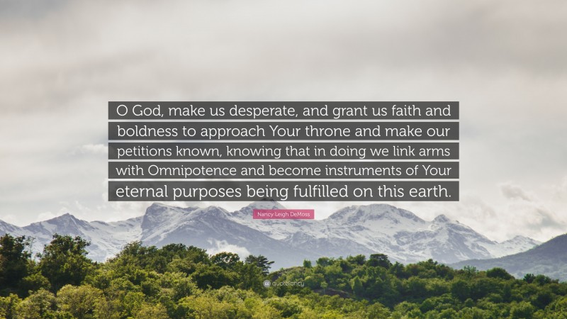 Nancy Leigh DeMoss Quote: “O God, make us desperate, and grant us faith and boldness to approach Your throne and make our petitions known, knowing that in doing we link arms with Omnipotence and become instruments of Your eternal purposes being fulfilled on this earth.”