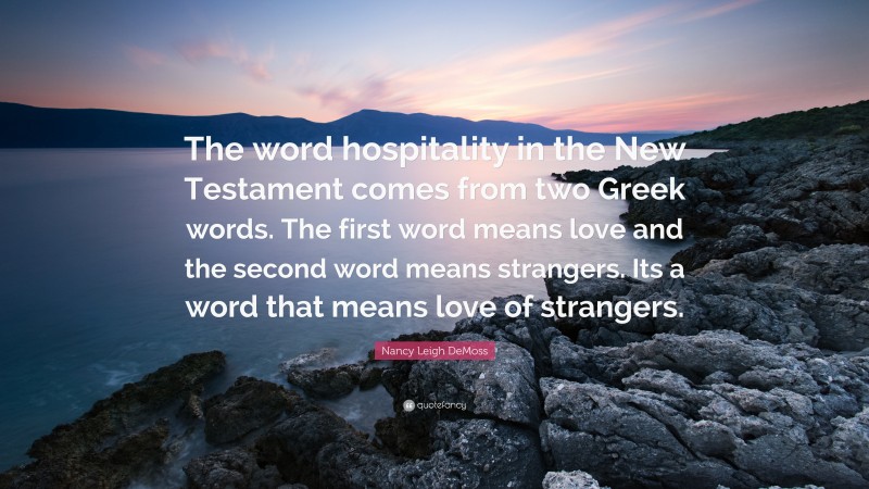 Nancy Leigh DeMoss Quote: “The word hospitality in the New Testament comes from two Greek words. The first word means love and the second word means strangers. Its a word that means love of strangers.”