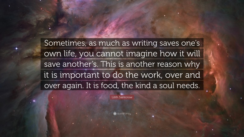 Lilith Saintcrow Quote: “Sometimes, as much as writing saves one’s own life, you cannot imagine how it will save another’s. This is another reason why it is important to do the work, over and over again. It is food, the kind a soul needs.”