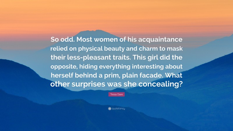 Tessa Dare Quote: “So odd. Most women of his acquaintance relied on physical beauty and charm to mask their less-pleasant traits. This girl did the opposite, hiding everything interesting about herself behind a prim, plain facade. What other surprises was she concealing?”