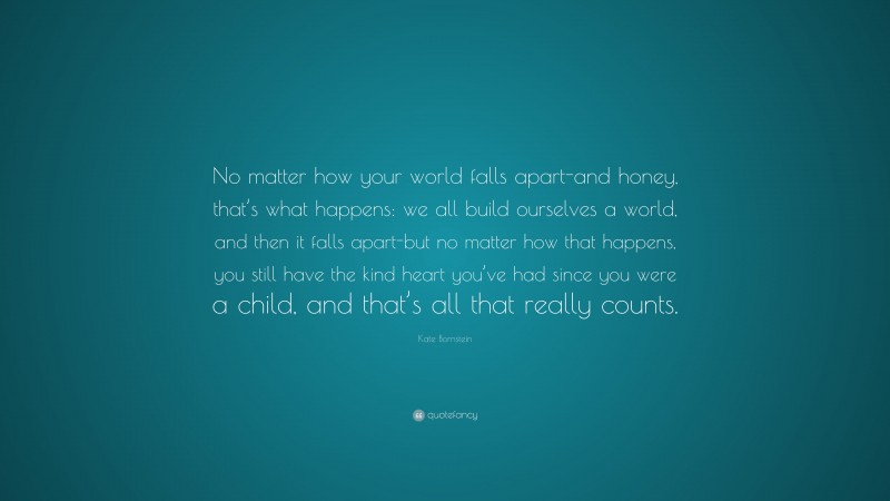 Kate Bornstein Quote: “No matter how your world falls apart-and honey, that’s what happens: we all build ourselves a world, and then it falls apart-but no matter how that happens, you still have the kind heart you’ve had since you were a child, and that’s all that really counts.”
