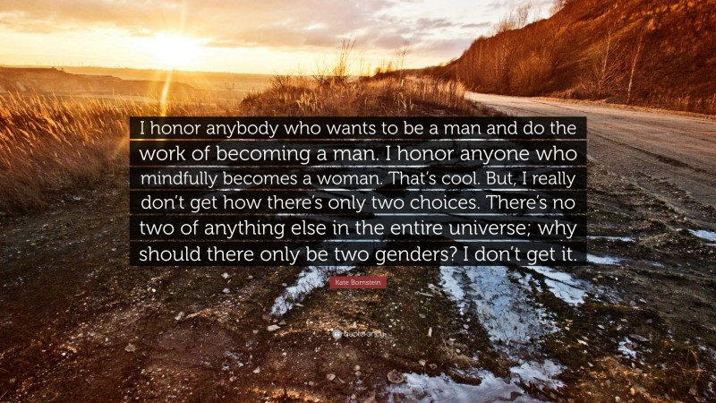 Kate Bornstein Quote: “I honor anybody who wants to be a man and do the work of becoming a man. I honor anyone who mindfully becomes a woman. That’s cool. But, I really don’t get how there’s only two choices. There’s no two of anything else in the entire universe; why should there only be two genders? I don’t get it.”