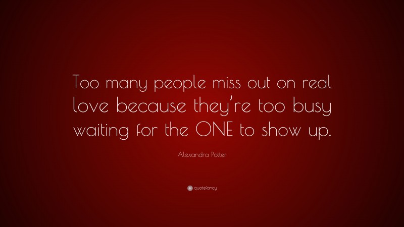 Alexandra Potter Quote: “Too many people miss out on real love because they’re too busy waiting for the ONE to show up.”