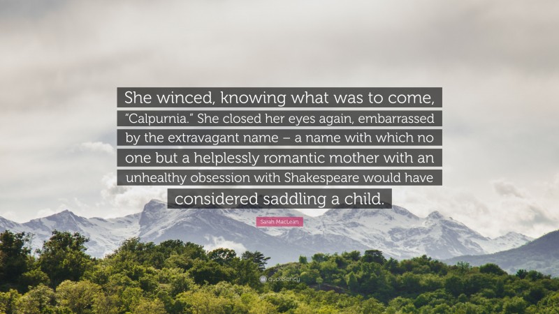 Sarah MacLean Quote: “She winced, knowing what was to come, “Calpurnia.” She closed her eyes again, embarrassed by the extravagant name – a name with which no one but a helplessly romantic mother with an unhealthy obsession with Shakespeare would have considered saddling a child.”