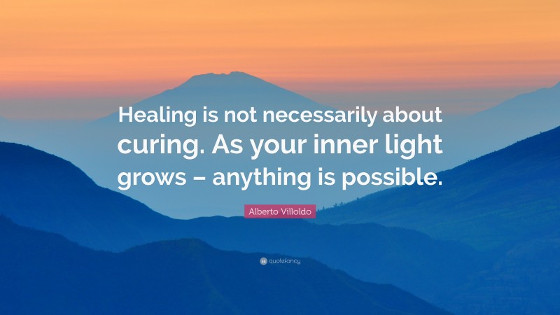Alberto Villoldo Quote: “Healing is not necessarily about curing. As your inner light grows – anything is possible.”