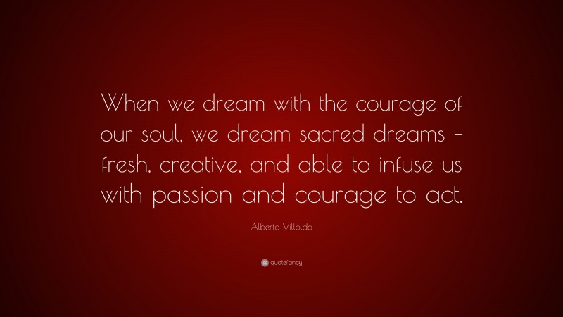 Alberto Villoldo Quote: “When we dream with the courage of our soul, we dream sacred dreams – fresh, creative, and able to infuse us with passion and courage to act.”